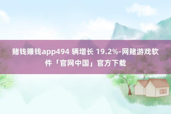 赌钱赚钱app494 辆增长 19.2%-网赌游戏软件「官网中国」官方下载