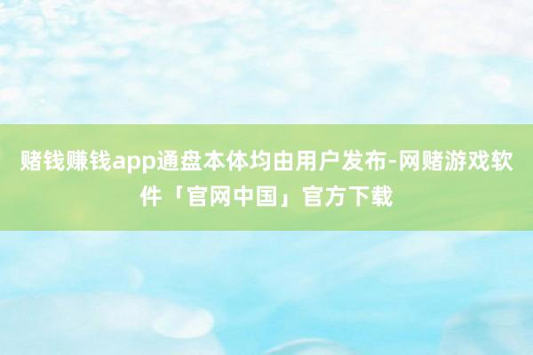 赌钱赚钱app通盘本体均由用户发布-网赌游戏软件「官网中国」官方下载