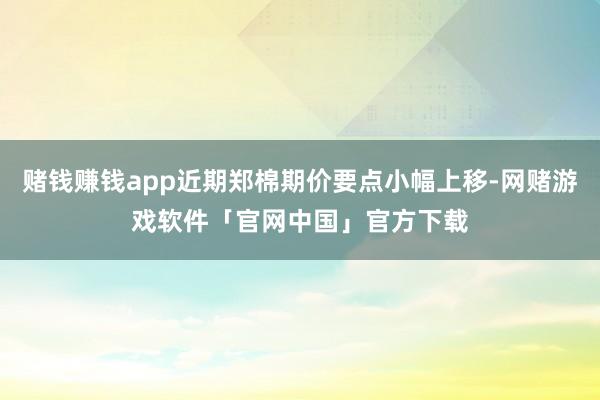 赌钱赚钱app近期郑棉期价要点小幅上移-网赌游戏软件「官网中国」官方下载