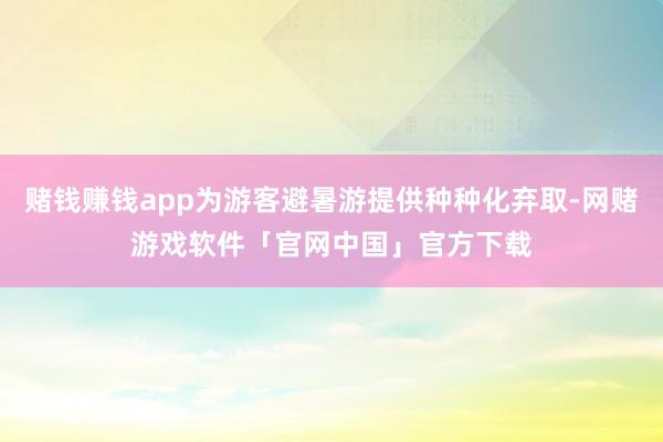 赌钱赚钱app为游客避暑游提供种种化弃取-网赌游戏软件「官网中国」官方下载