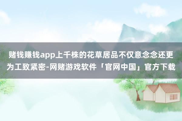赌钱赚钱app上千株的花草居品不仅意念念还更为工致紧密-网赌游戏软件「官网中国」官方下载