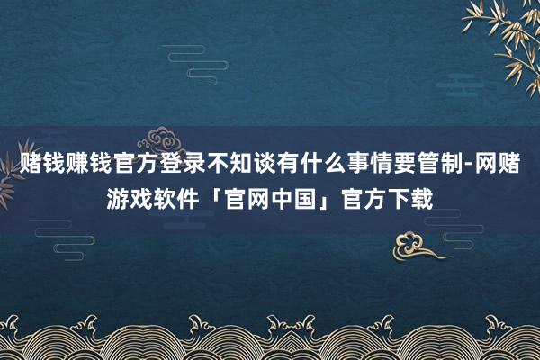 赌钱赚钱官方登录不知谈有什么事情要管制-网赌游戏软件「官网中国」官方下载