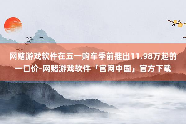 网赌游戏软件在五一购车季前推出11.98万起的一口价-网赌游戏软件「官网中国」官方下载