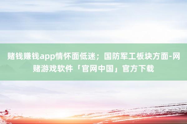 赌钱赚钱app情怀面低迷；国防军工板块方面-网赌游戏软件「官网中国」官方下载