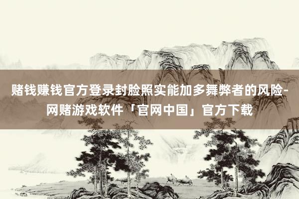 赌钱赚钱官方登录封脸照实能加多舞弊者的风险-网赌游戏软件「官网中国」官方下载