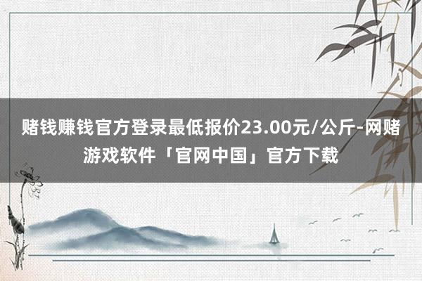 赌钱赚钱官方登录最低报价23.00元/公斤-网赌游戏软件「官网中国」官方下载
