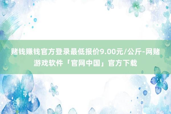 赌钱赚钱官方登录最低报价9.00元/公斤-网赌游戏软件「官网中国」官方下载
