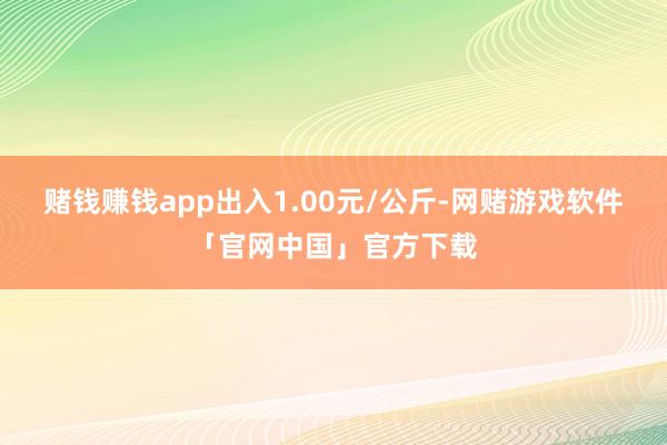赌钱赚钱app出入1.00元/公斤-网赌游戏软件「官网中国」官方下载