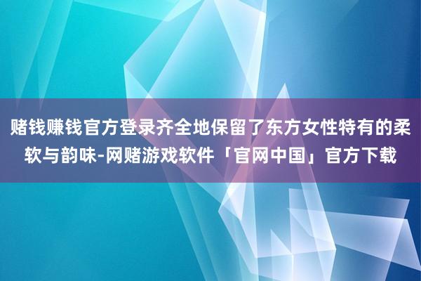赌钱赚钱官方登录齐全地保留了东方女性特有的柔软与韵味-网赌游戏软件「官网中国」官方下载