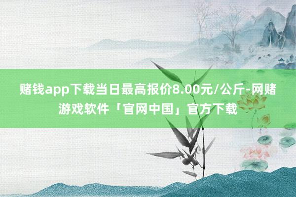 赌钱app下载当日最高报价8.00元/公斤-网赌游戏软件「官网中国」官方下载