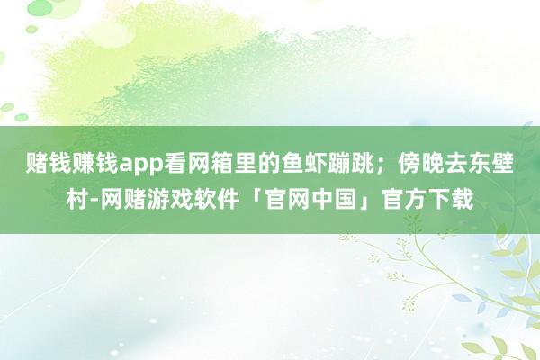 赌钱赚钱app看网箱里的鱼虾蹦跳；傍晚去东壁村-网赌游戏软件「官网中国」官方下载