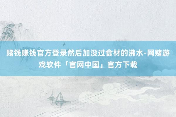 赌钱赚钱官方登录然后加没过食材的沸水-网赌游戏软件「官网中国」官方下载