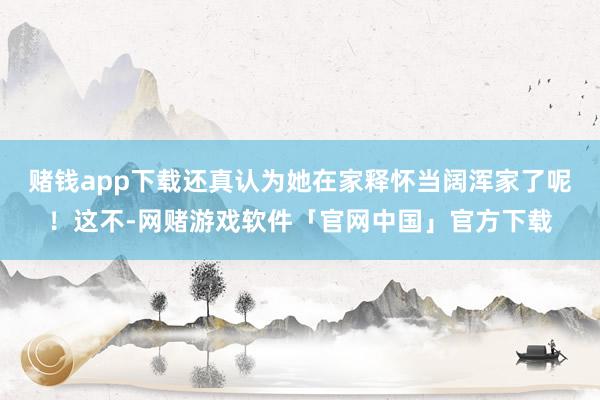 赌钱app下载还真认为她在家释怀当阔浑家了呢！这不-网赌游戏软件「官网中国」官方下载