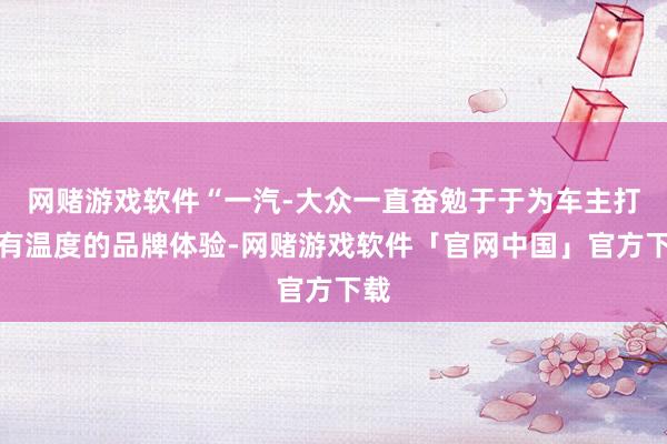 网赌游戏软件“一汽-大众一直奋勉于于为车主打造有温度的品牌体验-网赌游戏软件「官网中国」官方下载