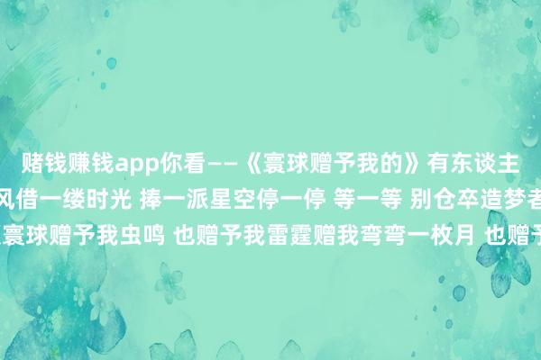 赌钱赚钱app你看——《寰球赠予我的》有东谈主放烟花 有东谈主追晚风借一缕时光 捧一派星空停一停 等一等 别仓卒造梦者造了美梦 值得我称颂寰球赠予我虫鸣 也赠予我雷霆赠我弯弯一枚月 也赠予我晚星赠我一场病 又浮松痊可狂风铃赠我一场空 又逐步填满真热诚有东谈主唱情歌 有东谈主听晚钟借一点懵懂 惊一派翻涌追一追 赶一赶 情正浓好故事迷恋好东谈主 天赐的恩宠寰球赠予我领有 也赠予我回敬赠我小小一扇窗 也
