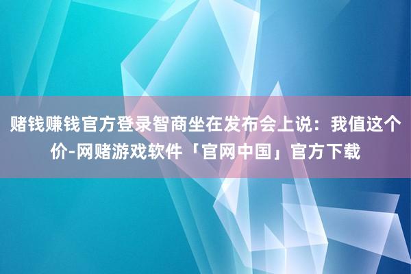 赌钱赚钱官方登录智商坐在发布会上说：我值这个价-网赌游戏软件「官网中国」官方下载