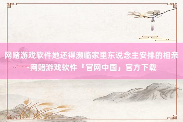 网赌游戏软件她还得濒临家里东说念主安排的相亲-网赌游戏软件「官网中国」官方下载