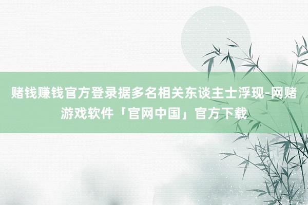 赌钱赚钱官方登录据多名相关东谈主士浮现-网赌游戏软件「官网中国」官方下载