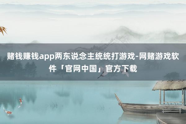 赌钱赚钱app两东说念主统统打游戏-网赌游戏软件「官网中国」官方下载