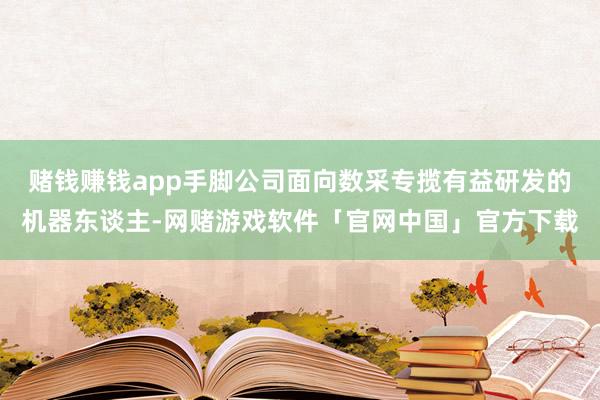 赌钱赚钱app手脚公司面向数采专揽有益研发的机器东谈主-网赌游戏软件「官网中国」官方下载
