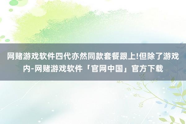 网赌游戏软件四代亦然同款套餐跟上!但除了游戏内-网赌游戏软件「官网中国」官方下载