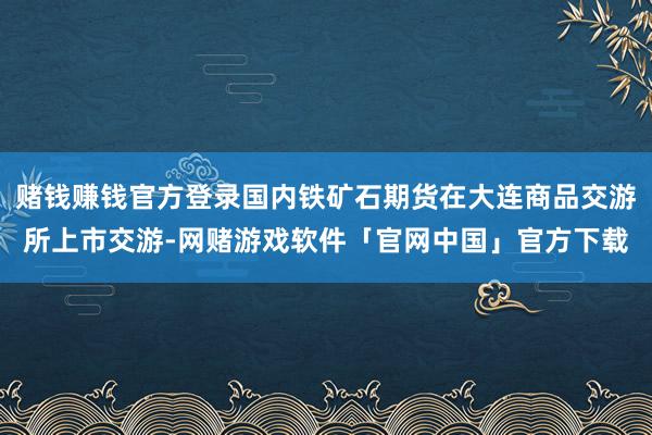 赌钱赚钱官方登录国内铁矿石期货在大连商品交游所上市交游-网赌游戏软件「官网中国」官方下载