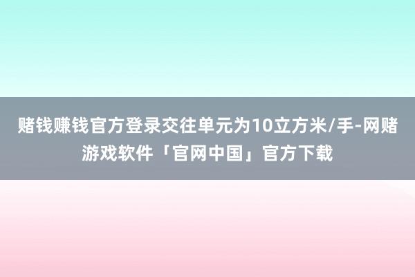 赌钱赚钱官方登录交往单元为10立方米/手-网赌游戏软件「官网中国」官方下载