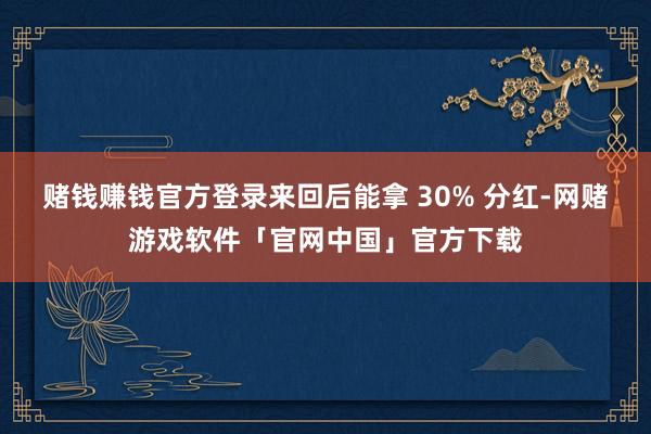 赌钱赚钱官方登录来回后能拿 30% 分红-网赌游戏软件「官网中国」官方下载