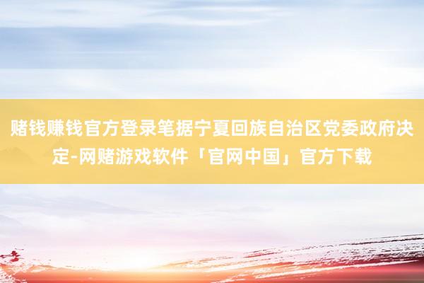 赌钱赚钱官方登录笔据宁夏回族自治区党委政府决定-网赌游戏软件「官网中国」官方下载