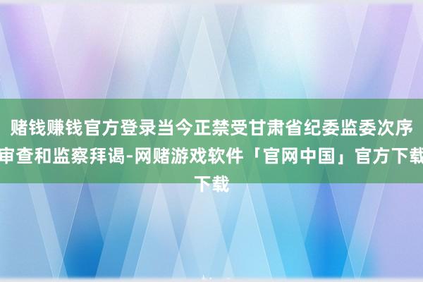赌钱赚钱官方登录当今正禁受甘肃省纪委监委次序审查和监察拜谒-网赌游戏软件「官网中国」官方下载