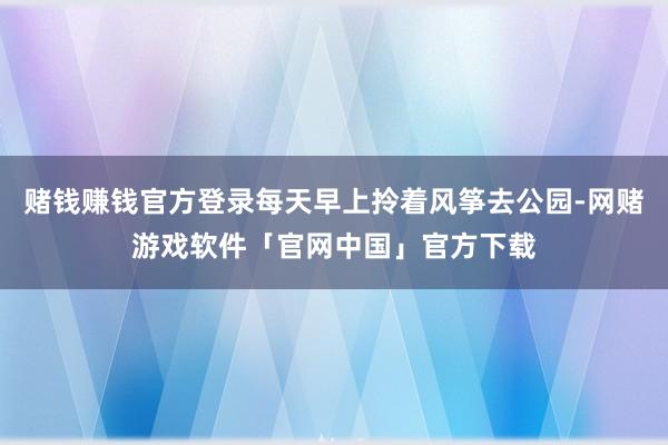 赌钱赚钱官方登录每天早上拎着风筝去公园-网赌游戏软件「官网中国」官方下载