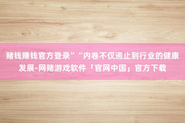 赌钱赚钱官方登录”“内卷不仅遏止到行业的健康发展-网赌游戏软件「官网中国」官方下载