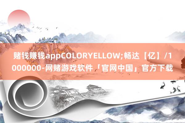 赌钱赚钱appCOLORYELLOW;畅达【亿】/1000000-网赌游戏软件「官网中国」官方下载