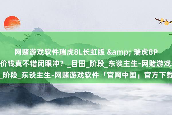 网赌游戏软件瑞虎8L长虹版 & 瑞虎8PLUS乘风版，稳扎稳打这价钱真不错闭眼冲？_目田_阶段_东谈主生-网赌游戏软件「官网中国」官方下载