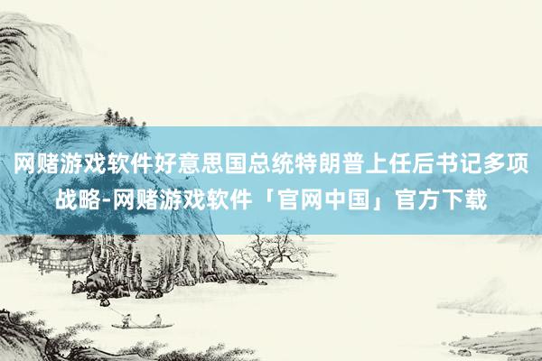 网赌游戏软件好意思国总统特朗普上任后书记多项战略-网赌游戏软件「官网中国」官方下载