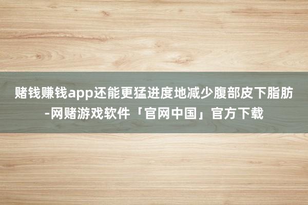 赌钱赚钱app还能更猛进度地减少腹部皮下脂肪-网赌游戏软件「官网中国」官方下载