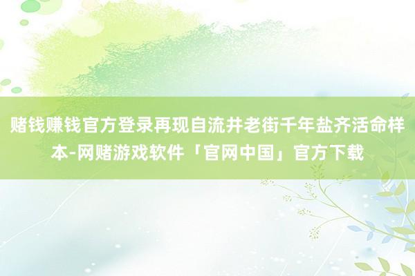 赌钱赚钱官方登录再现自流井老街千年盐齐活命样本-网赌游戏软件「官网中国」官方下载