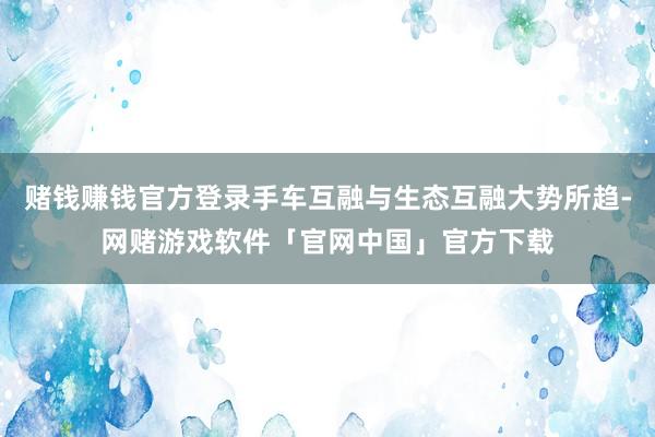 赌钱赚钱官方登录手车互融与生态互融大势所趋-网赌游戏软件「官网中国」官方下载