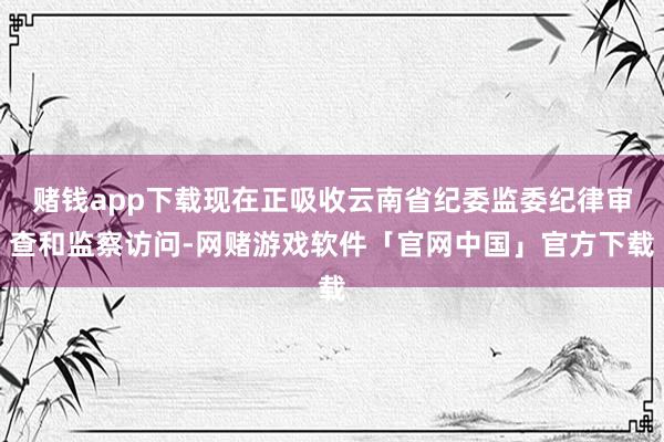 赌钱app下载现在正吸收云南省纪委监委纪律审查和监察访问-网赌游戏软件「官网中国」官方下载