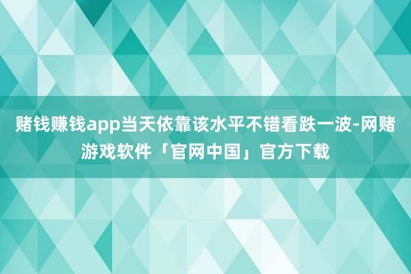 赌钱赚钱app当天依靠该水平不错看跌一波-网赌游戏软件「官网中国」官方下载