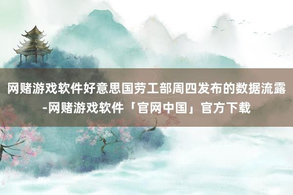 网赌游戏软件好意思国劳工部周四发布的数据流露-网赌游戏软件「官网中国」官方下载