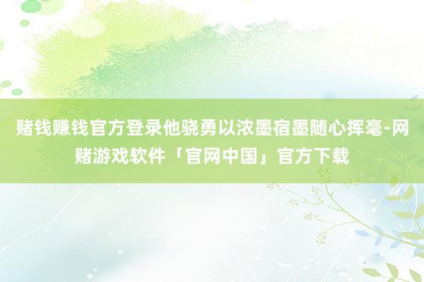 赌钱赚钱官方登录他骁勇以浓墨宿墨随心挥毫-网赌游戏软件「官网中国」官方下载
