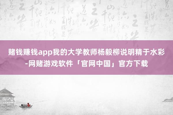 赌钱赚钱app我的大学教师杨毅柳说明精于水彩-网赌游戏软件「官网中国」官方下载