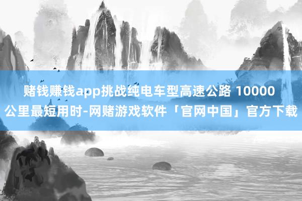 赌钱赚钱app挑战纯电车型高速公路 10000 公里最短用时-网赌游戏软件「官网中国」官方下载