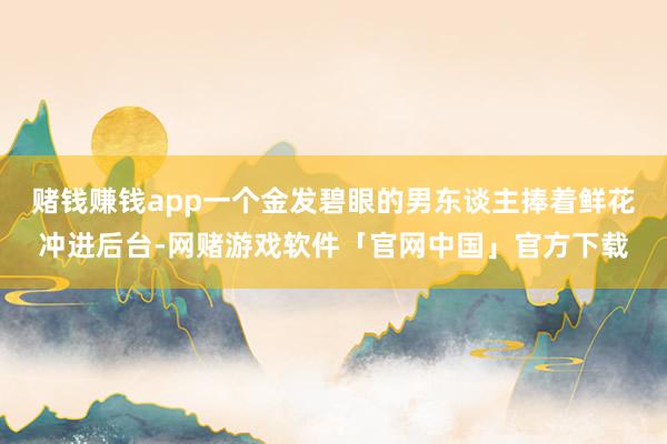 赌钱赚钱app一个金发碧眼的男东谈主捧着鲜花冲进后台-网赌游戏软件「官网中国」官方下载
