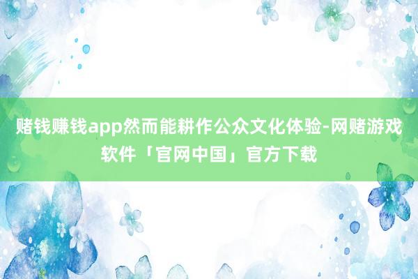 赌钱赚钱app然而能耕作公众文化体验-网赌游戏软件「官网中国」官方下载