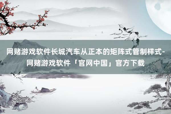 网赌游戏软件长城汽车从正本的矩阵式管制样式-网赌游戏软件「官网中国」官方下载