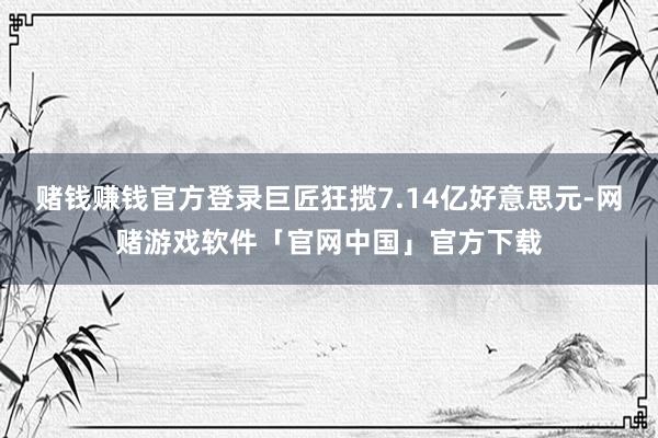 赌钱赚钱官方登录巨匠狂揽7.14亿好意思元-网赌游戏软件「官网中国」官方下载