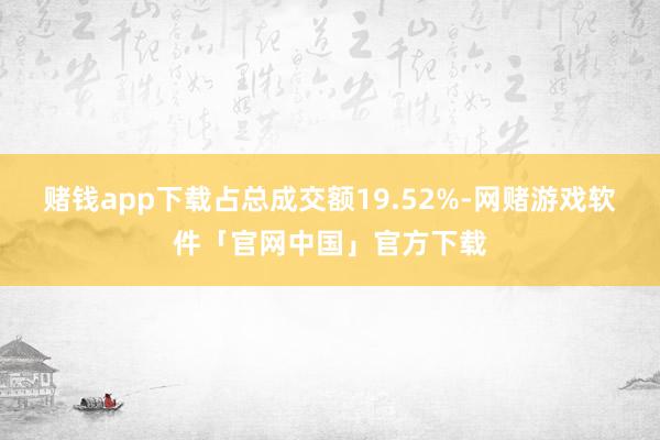 赌钱app下载占总成交额19.52%-网赌游戏软件「官网中国」官方下载