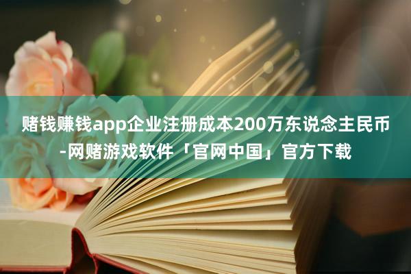 赌钱赚钱app企业注册成本200万东说念主民币-网赌游戏软件「官网中国」官方下载